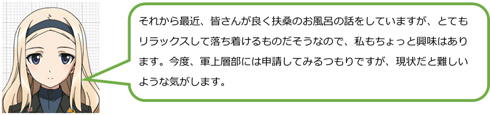 それから最近、皆さんが良く扶桑のお風呂の話をしていますが、とてもリラックスして落ち着けるものだそうなので、私もちょっと興味はあります。今度、軍上層部には申請してみるつもりですが、現状だと難しいような気がします。