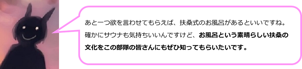 あと一つ欲を言わせてもらえば、扶桑式のお風呂があるといいですね。確かにサウナも気持ちいいんですけど、お風呂という素晴らしい扶桑の文化をこの部隊の皆さんにもぜひ知ってもらいたいです。