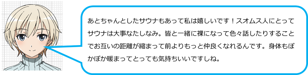 あとちゃんとしたサウナもあって私は嬉しいです！スオムス人にとってサウナは大事なたしなみ。皆と一緒に裸になって色々話したりすることでお互いの距離が縮まって前よりもっと仲良くなれるんです。身体もぽかぽか暖まってとっても気持ちいいですしね。
